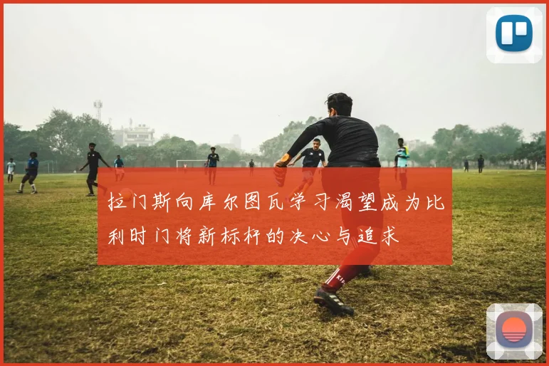 拉门斯向库尔图瓦学习渴望成为比利时门将新标杆的决心与追求