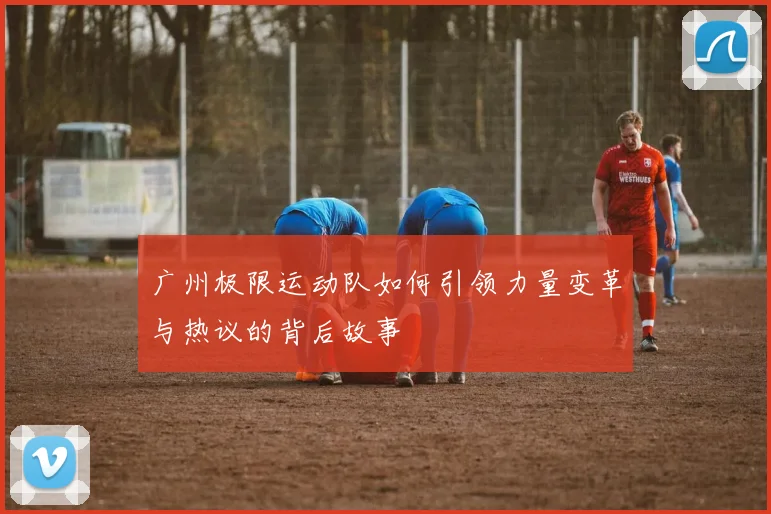 广州极限运动队如何引领力量变革与热议的背后故事