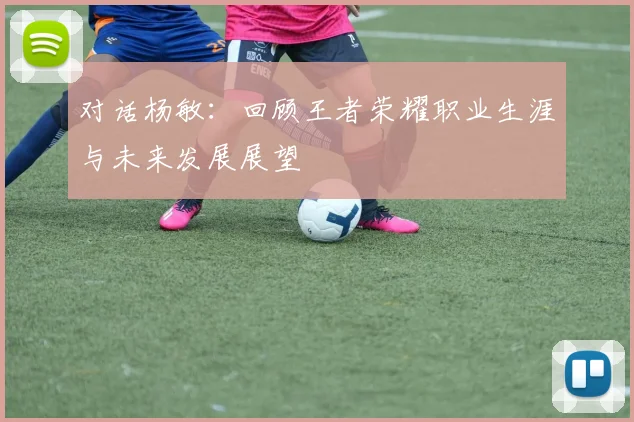 对话杨敏:回顾王者荣耀职业生涯与未来发展展望